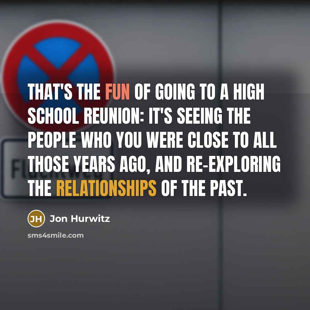 “That's the fun of going to a high school reunion: it's seeing the people who you were close to all those years ago, and re-exploring the relationships of the past.” quote by Jon Hurwitz