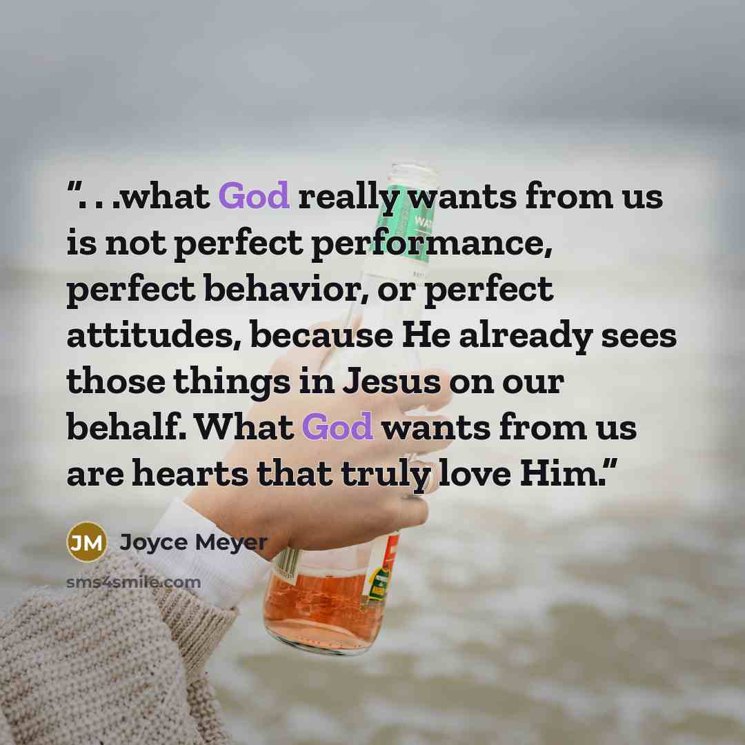 “. . .what God really wants from us is not perfect performance, perfect behavior, or perfect attitudes, because He already sees those things in Jesus on our behalf. What God wants from us are hearts that truly love Him.” quote by Joyce Meyer
