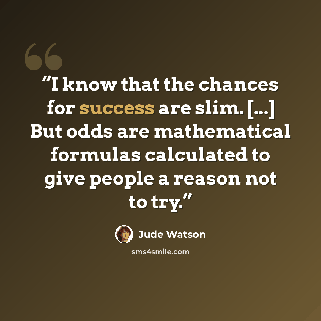 “I know that the chances for success are slim. [...] But odds are mathematical formulas calculated to give people a reason not to try.” quote by Jude Watson