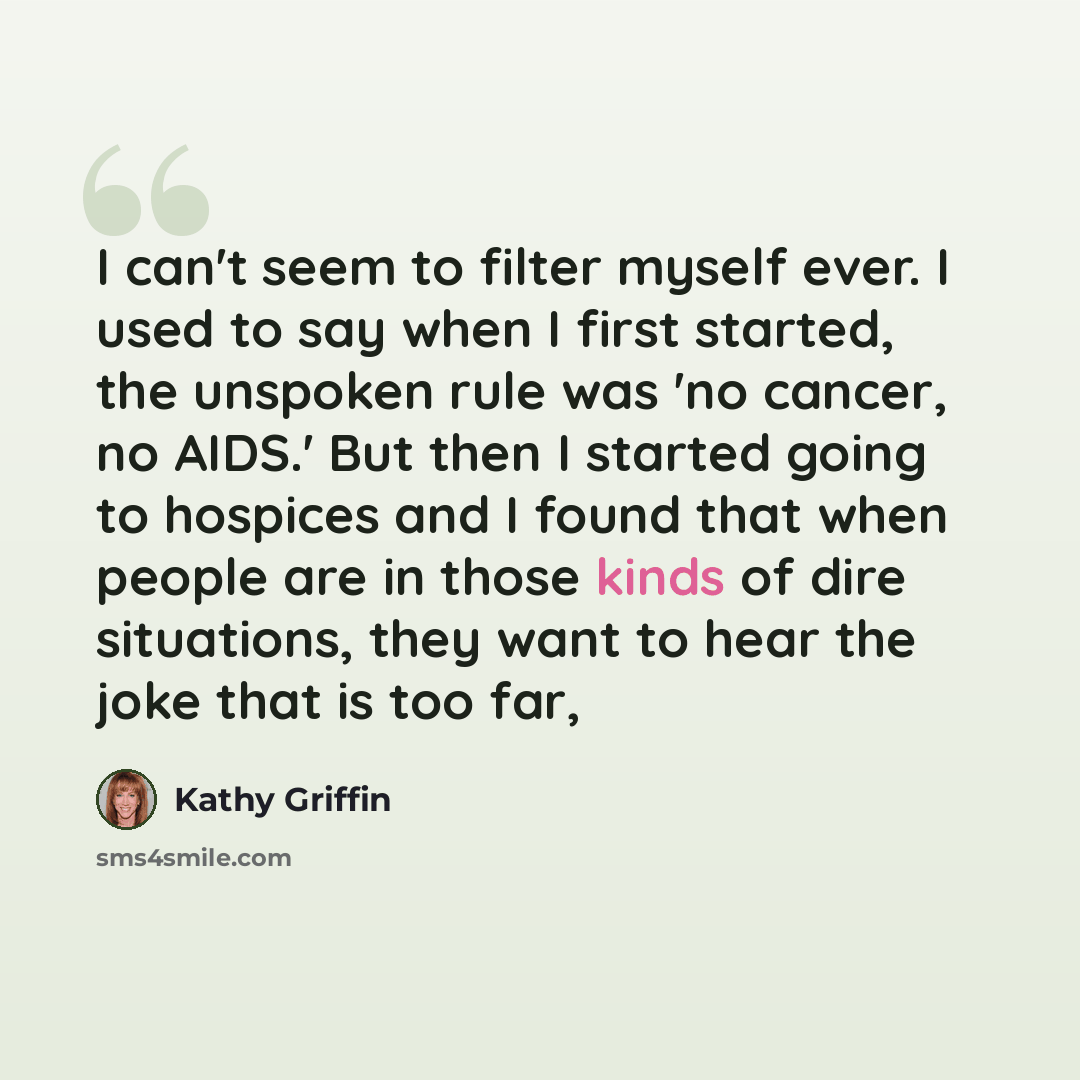 “I can't seem to filter myself ever. I used to say when I first started, the unspoken rule was 'no cancer, no AIDS.' But then I started going to hospices and I found that when people are in those kinds of dire situations, they want to hear the joke that is too far,” quote by Kathy Griffin
