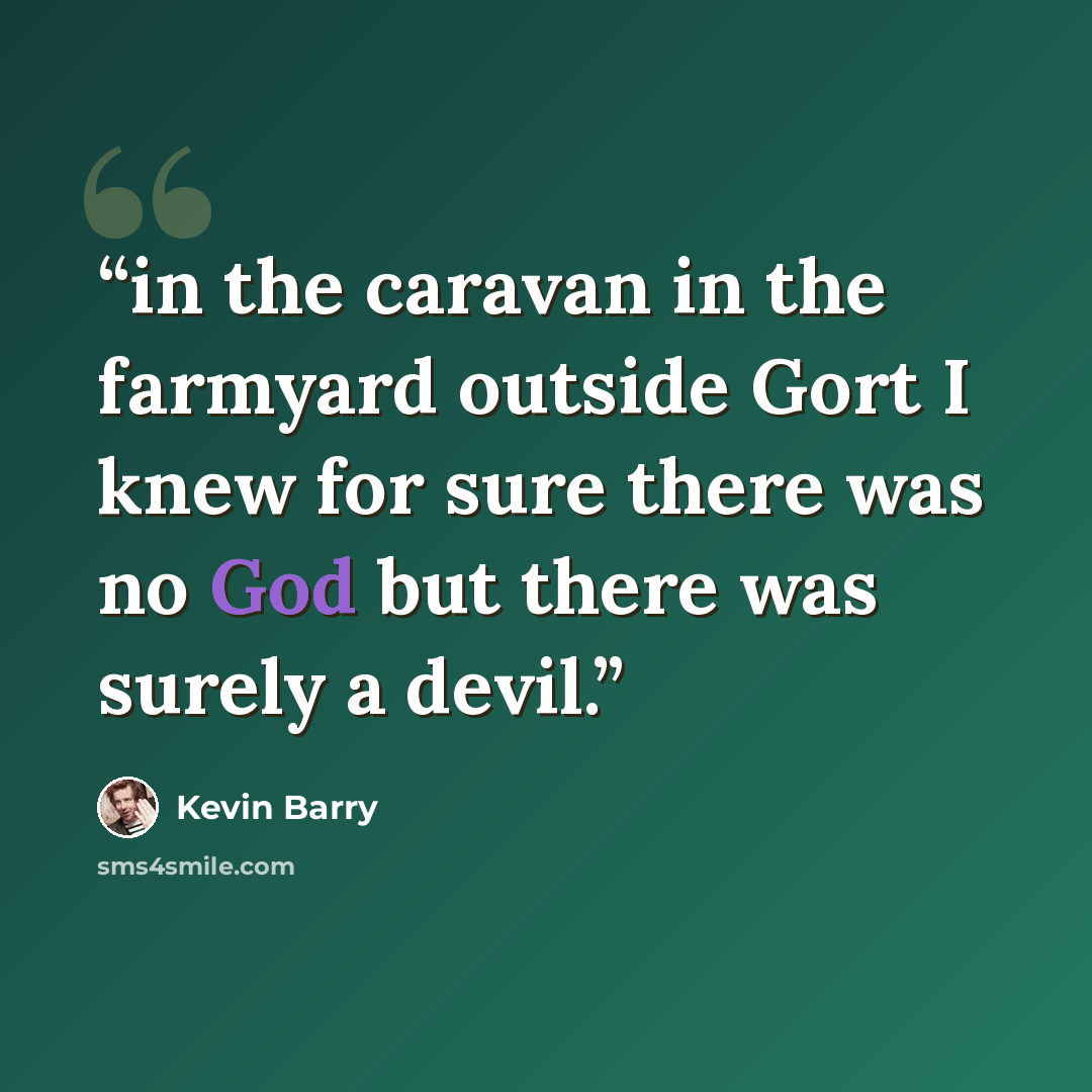 “in the caravan in the farmyard outside Gort I knew for sure there was no God but there was surely a devil.” quote by Kevin Barry