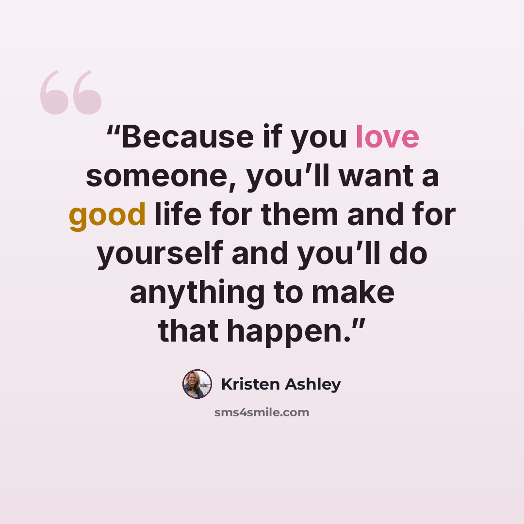 “Because if you love someone, you’ll want a good life for them and for yourself and you’ll do anything to make that happen.” quote by Kristen Ashley
