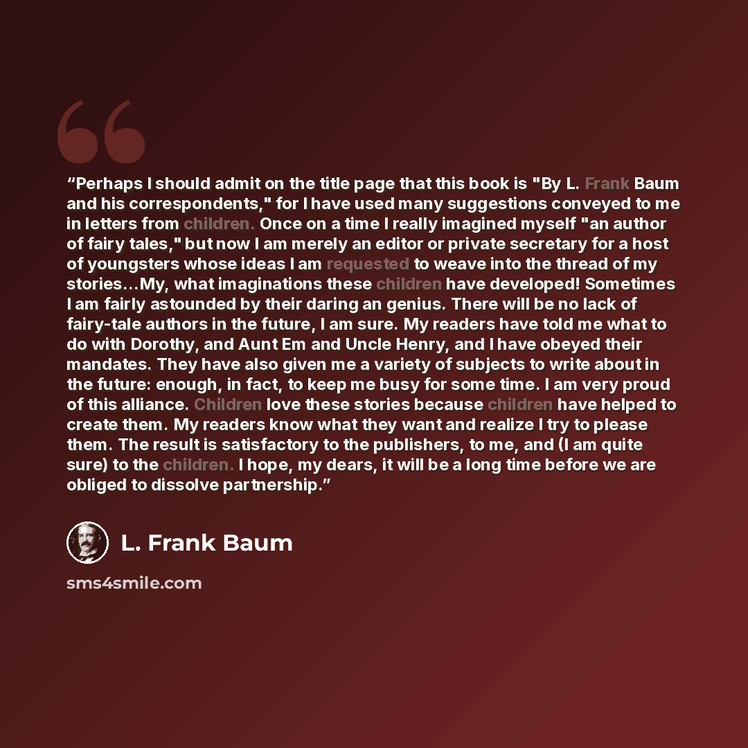 “Perhaps I should admit on the title page that this book is "By L. Frank Baum and his correspondents," for I have used many suggestions conveyed to me in letters from children. Once on a time I really imagined myself "an author of fairy tales," but now I am merely an editor or private secretary for…” quote by L. Frank Baum