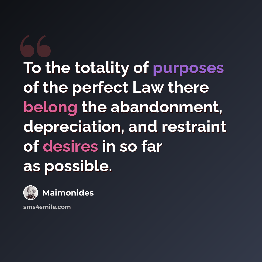 “To the totality of purposes of the perfect Law there belong the abandonment, depreciation, and restraint of desires in so far as possible.” quote by Maimonides