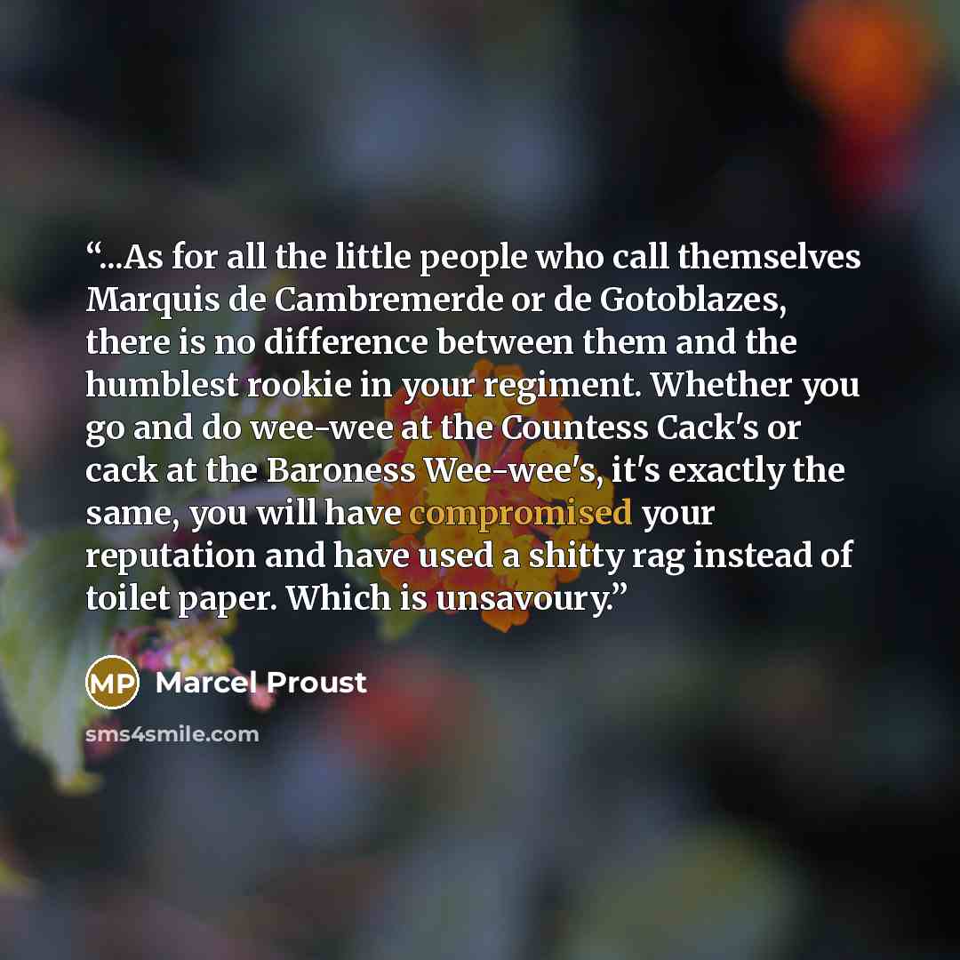 “...As for all the little people who call themselves Marquis de Cambremerde or de Gotoblazes, there is no difference between them and the humblest rookie in your regiment. Whether you go and do wee-wee at the Countess Cack's or cack at the Baroness Wee-wee's, it's exactly the same, you will have…” quote by Marcel Proust