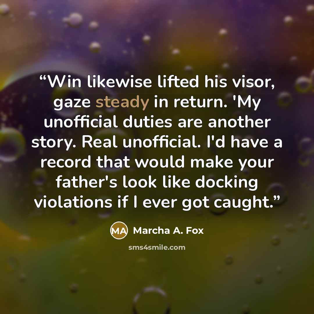 “Win likewise lifted his visor, gaze steady in return. 'My unofficial duties are another story. Real unofficial. I'd have a record that would make your father's look like docking violations if I ever got caught.” quote by Marcha A. Fox