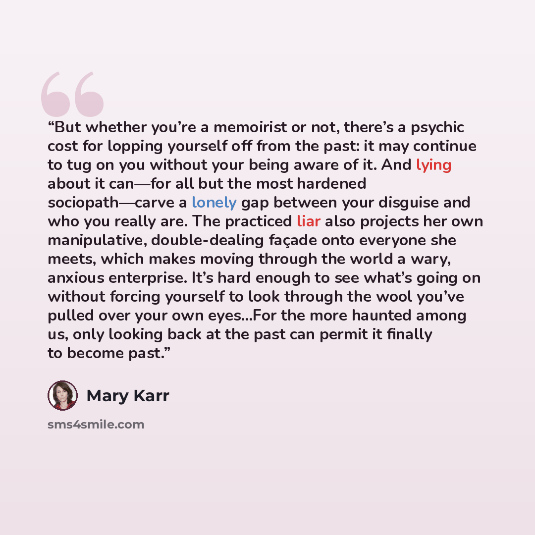 “But whether you’re a memoirist or not, there’s a psychic cost for lopping yourself off from the past: it may continue to tug on you without your being aware of it. And lying about it can—for all but the most hardened sociopath—carve a lonely gap between your disguise and who you really are. The…” quote by Mary Karr