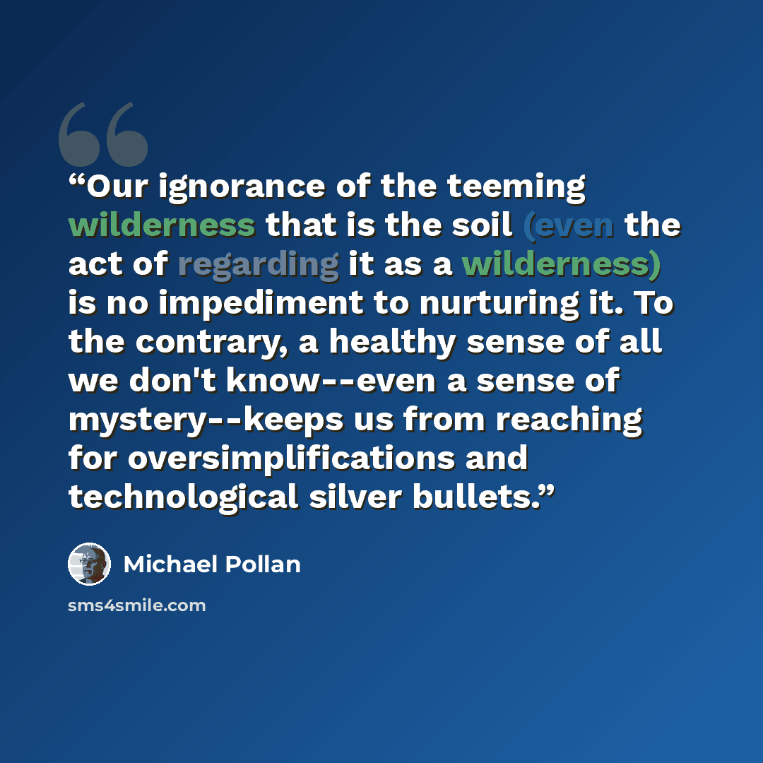 “Our ignorance of the teeming wilderness that is the soil (even the act of regarding it as a wilderness) is no impediment to nurturing it. To the contrary, a healthy sense of all we don't know--even a sense of mystery--keeps us from reaching for oversimplifications and technological silver bullets.” quote by Michael Pollan