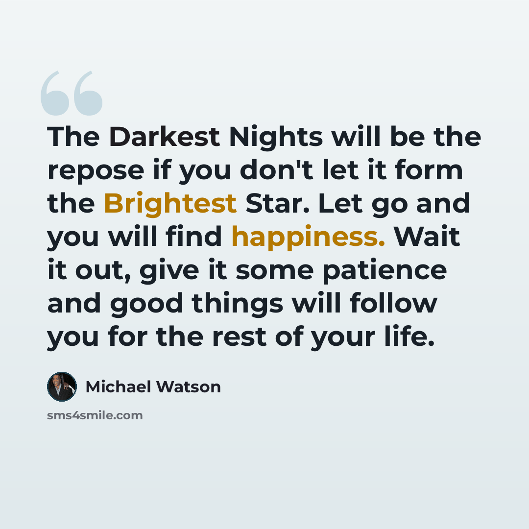 “The Darkest Nights will be the repose if you don't let it form the Brightest Star. Let go and you will find happiness. Wait it out, give it some patience and good things will follow you for the rest of your life.” quote by Michael Watson