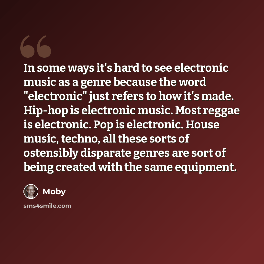 “In some ways it's hard to see electronic music as a genre because the word "electronic" just refers to how it's made. Hip-hop is electronic music. Most reggae is electronic. Pop is electronic. House music, techno, all these sorts of ostensibly disparate genres are sort of being created with the…” quote by Moby