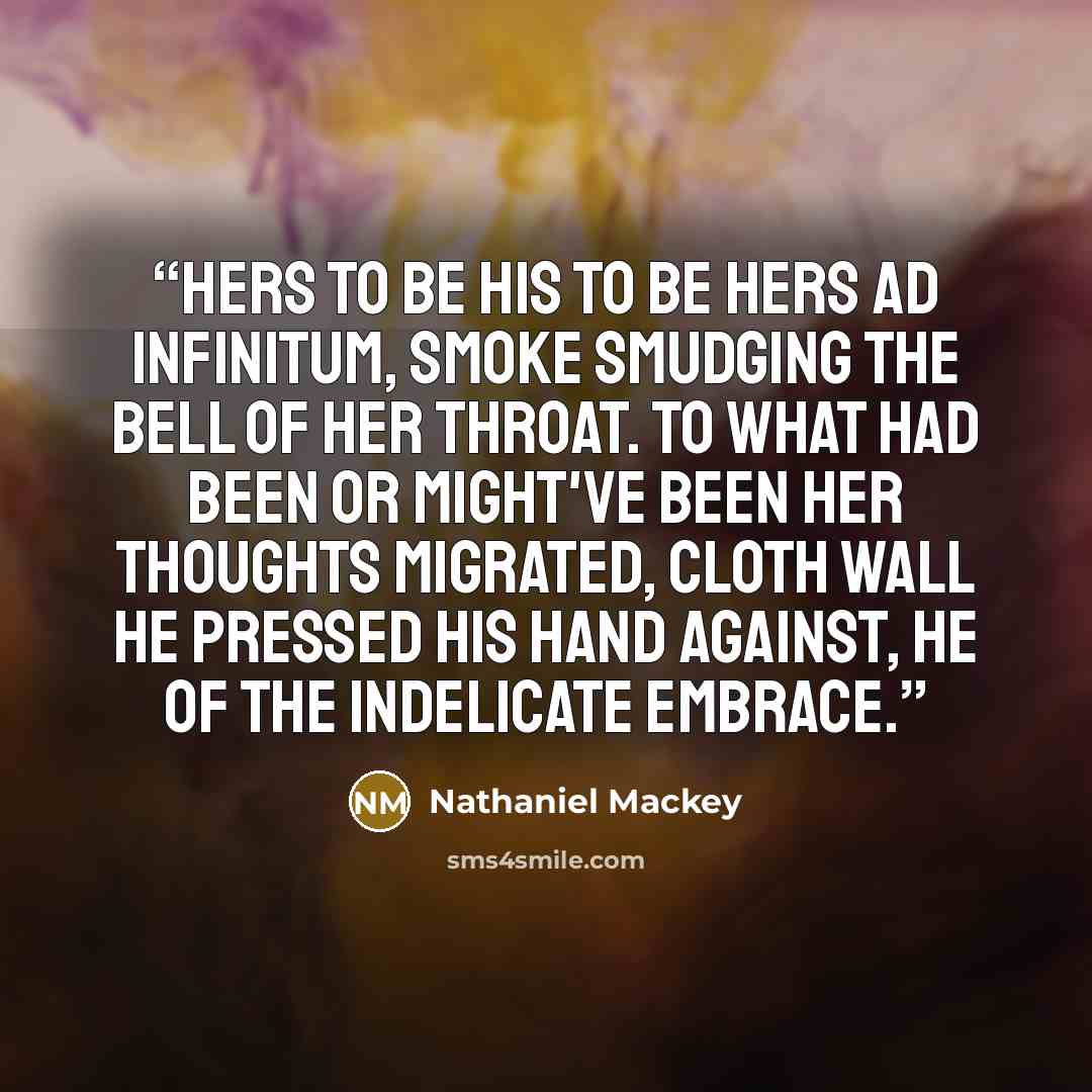 “Hers to be his to be hers ad infinitum, smoke smudging the bell of her throat. To what had been or might've been her thoughts migrated, cloth wall he pressed his hand against, he of the indelicate embrace.” quote by Nathaniel Mackey