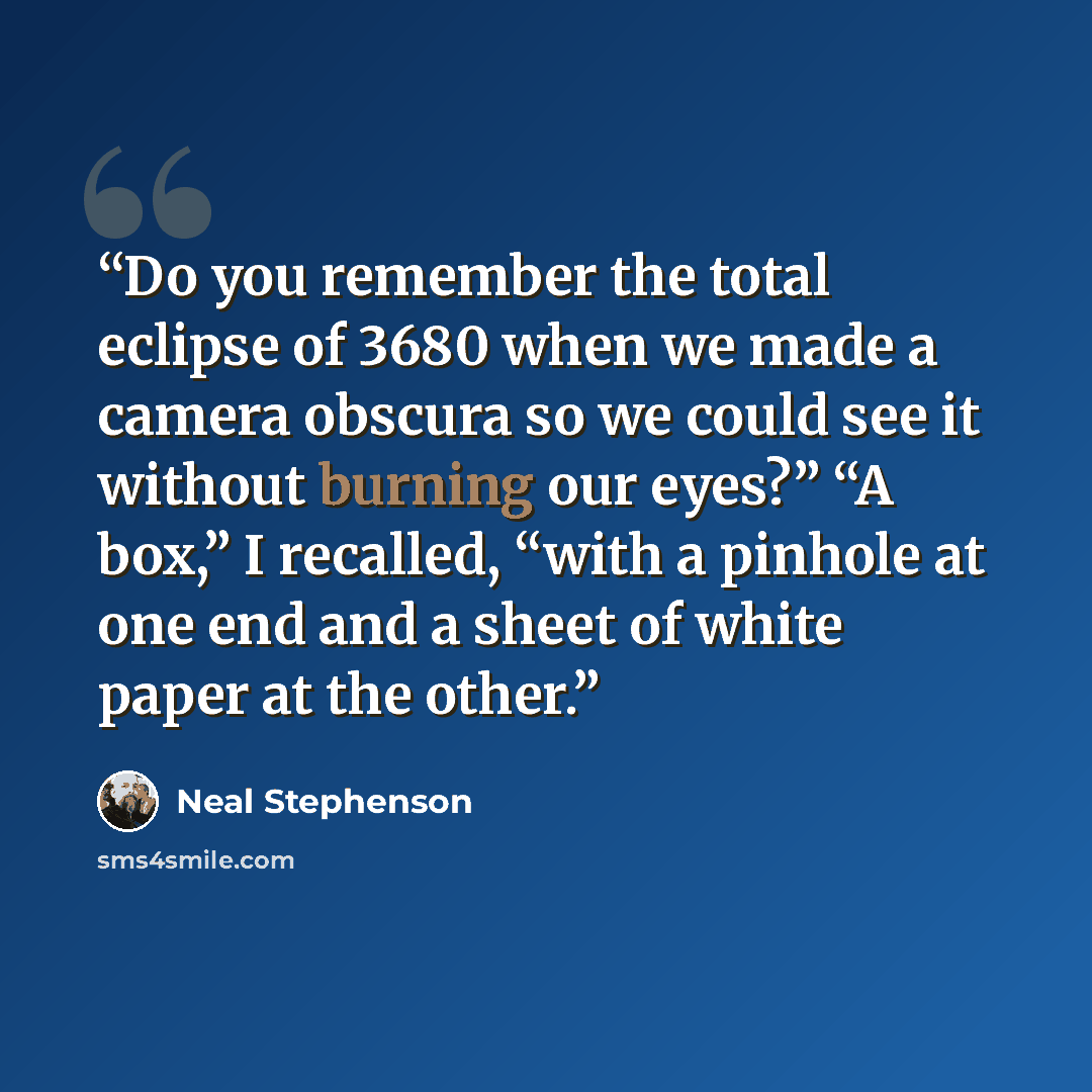“Do you remember the total eclipse of 3680 when we made a camera obscura so we could see it without burning our eyes?” “A box,” I recalled, “with a pinhole at one end and a sheet of white paper at the other.” quote by Neal Stephenson