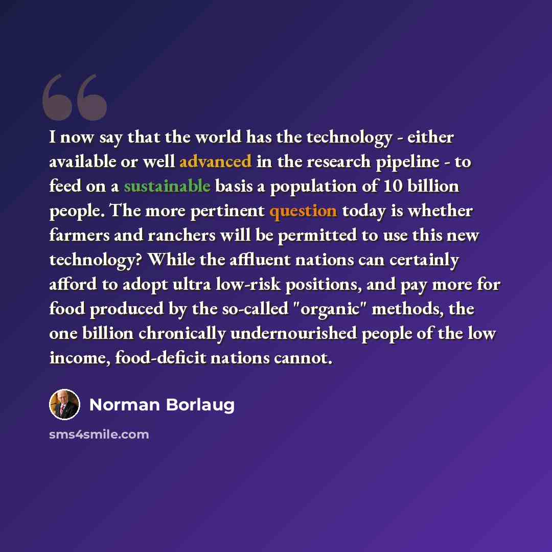 “I now say that the world has the technology - either available or well advanced in the research pipeline - to feed on a sustainable basis a population of 10 billion people. The more pertinent question today is whether farmers and ranchers will be permitted to use this new technology? While the…” quote by Norman Borlaug
