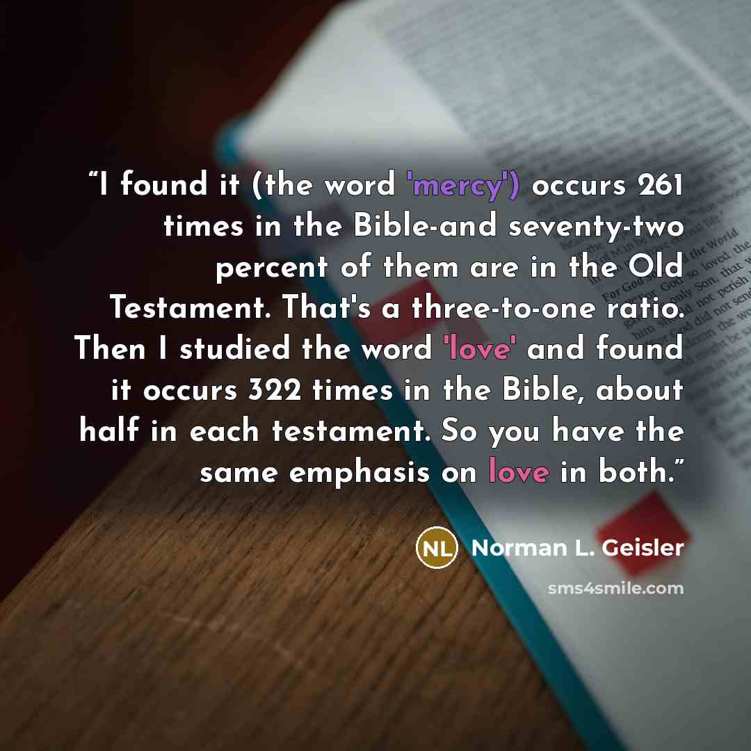 “I found it (the word 'mercy') occurs 261 times in the Bible-and seventy-two percent of them are in the Old Testament. That's a three-to-one ratio. Then I studied the word 'love' and found it occurs 322 times in the Bible, about half in each testament. So you have the same emphasis on love in both.” quote by Norman L. Geisler