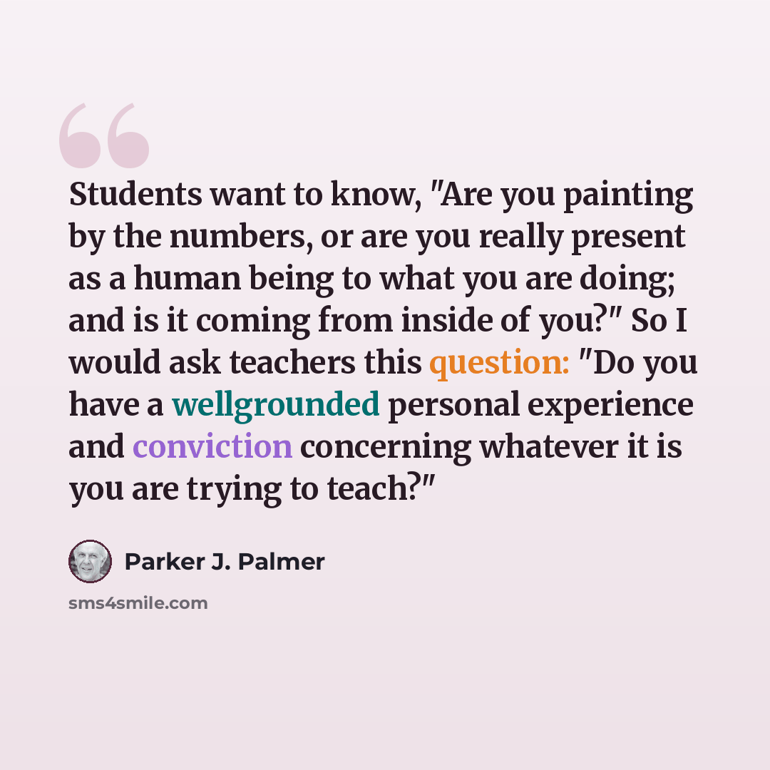 “Students want to know, "Are you painting by the numbers, or are you really present as a human being to what you are doing; and is it coming from inside of you?" So I would ask teachers this question: "Do you have a wellgrounded personal experience and conviction concerning whatever it is you are…” quote by Parker J. Palmer
