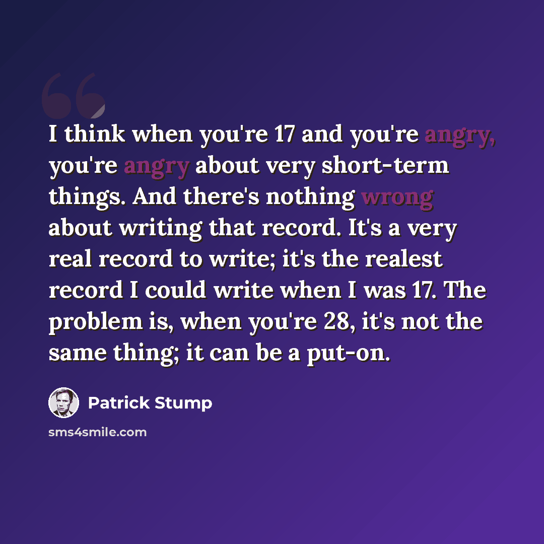 “I think when you're 17 and you're angry, you're angry about very short-term things. And there's nothing wrong about writing that record. It's a very real record to write; it's the realest record I could write when I was 17. The problem is, when you're 28, it's not the same thing; it can be a put-on.” quote by Patrick Stump