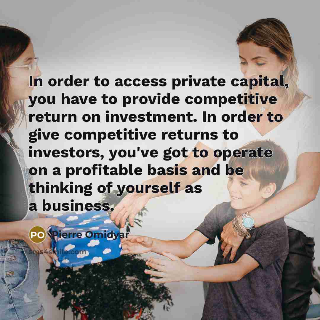 “In order to access private capital, you have to provide competitive return on investment. In order to give competitive returns to investors, you've got to operate on a profitable basis and be thinking of yourself as a business.” quote by Pierre Omidyar