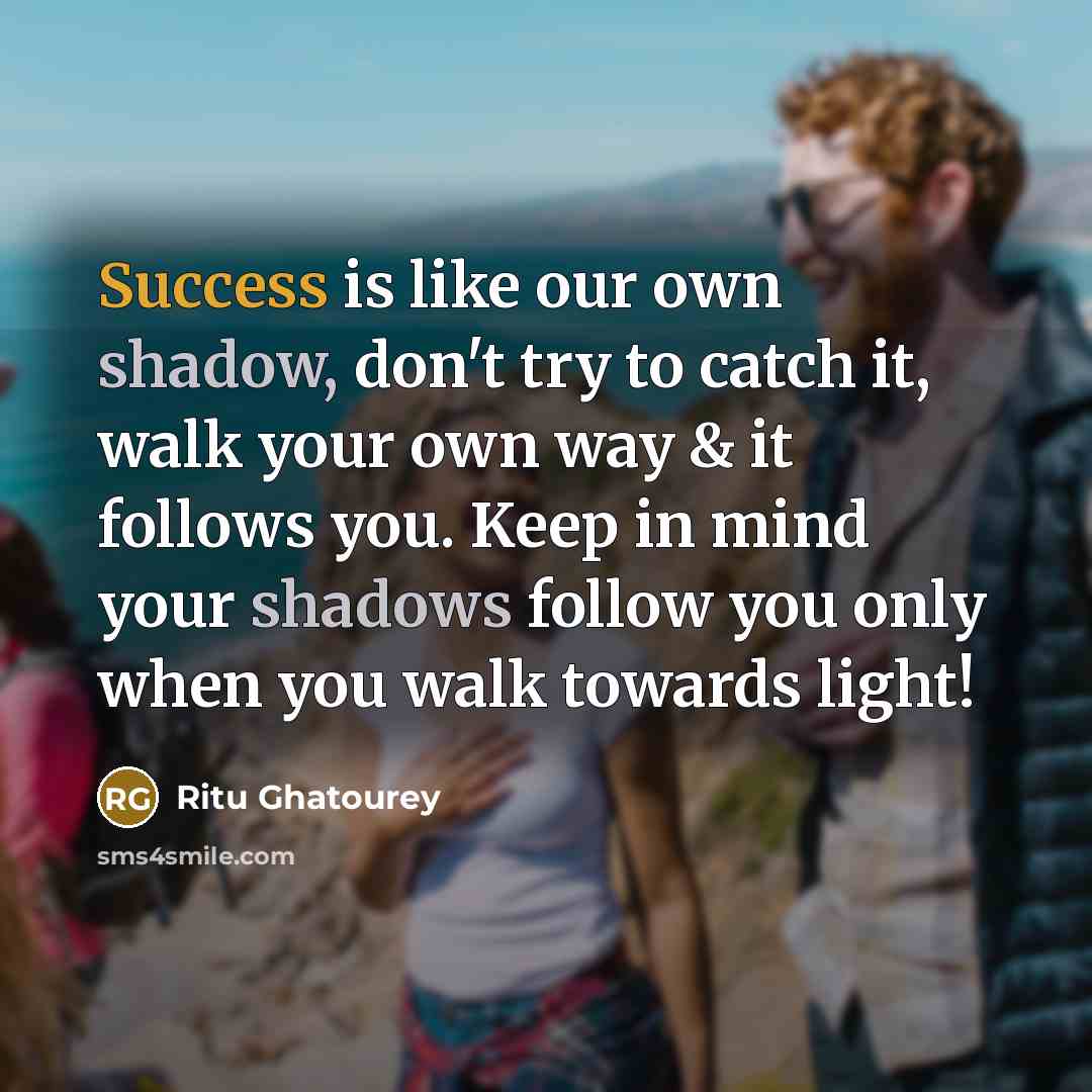 “Success is like our own shadow, don't try to catch it, walk your own way & it follows you. Keep in mind your shadows follow you only when you walk towards light!” quote by Ritu Ghatourey