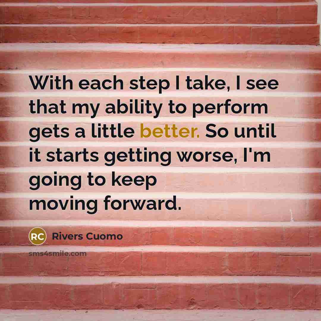 “With each step I take, I see that my ability to perform gets a little better. So until it starts getting worse, I'm going to keep moving forward.” quote by Rivers Cuomo
