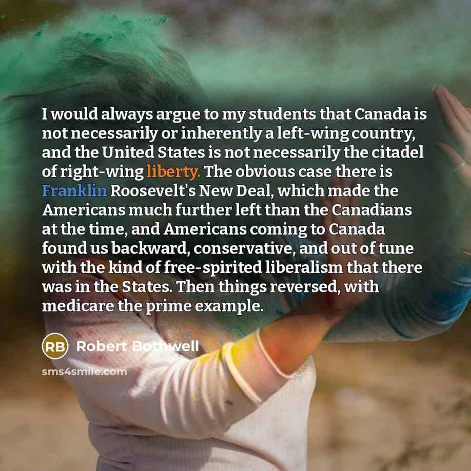 “I would always argue to my students that Canada is not necessarily or inherently a left-wing country, and the United States is not necessarily the citadel of right-wing liberty. The obvious case there is Franklin Roosevelt's New Deal, which made the Americans much further left than the Canadians…” quote by Robert Bothwell