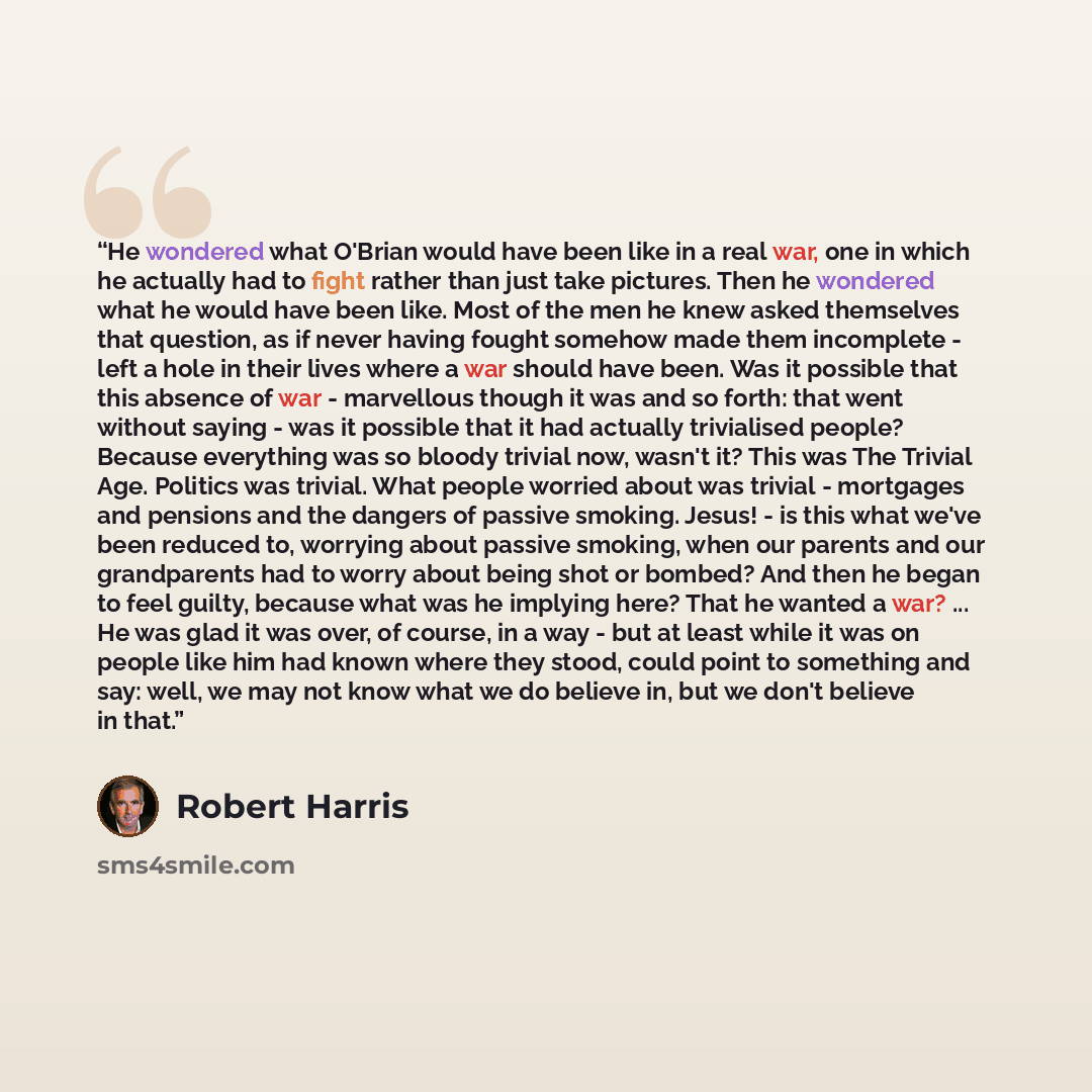 “He wondered what O'Brian would have been like in a real war, one in which he actually had to fight rather than just take pictures. Then he wondered what he would have been like. Most of the men he knew asked themselves that question, as if never having fought somehow made them incomplete - left a…” quote by Robert Harris