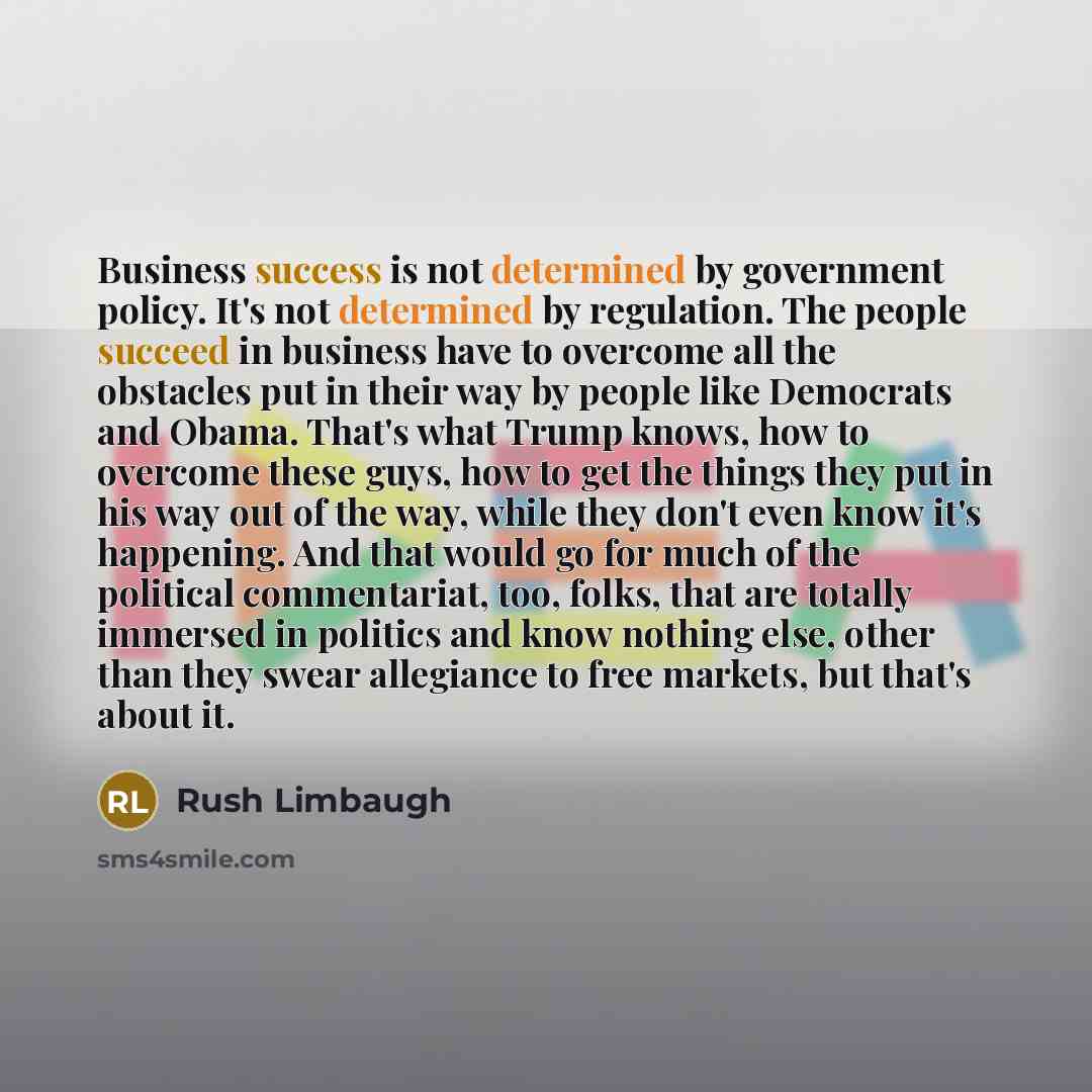 “Business success is not determined by government policy. It's not determined by regulation. The people succeed in business have to overcome all the obstacles put in their way by people like Democrats and Obama. That's what Trump knows, how to overcome these guys, how to get the things they put in…” quote by Rush Limbaugh
