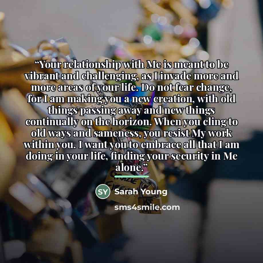 “Your relationship with Me is meant to be vibrant and challenging, as I invade more and more areas of your life. Do not fear change, for I am making you a new creation, with old things passing away and new things continually on the horizon. When you cling to old ways and sameness, you resist My…” quote by Sarah Young