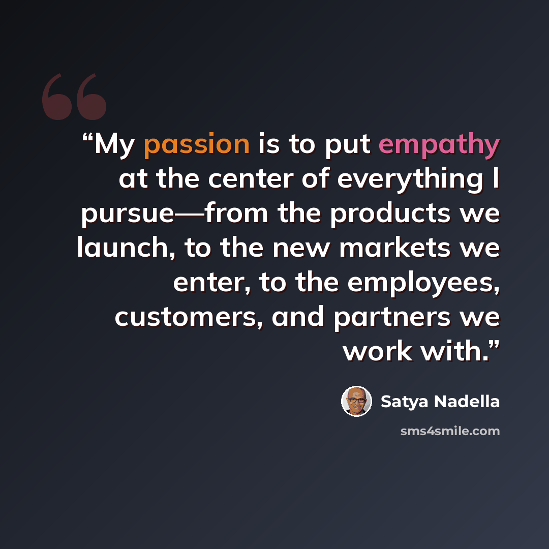 “My passion is to put empathy at the center of everything I pursue—from the products we launch, to the new ​markets we enter, to the employees, customers, and partners we work with.” quote by Satya Nadella