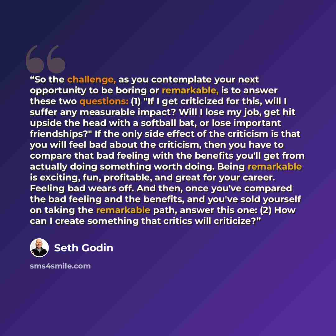 “So the challenge, as you contemplate your next opportunity to be boring or remarkable, is to answer these two questions: (1) "If I get criticized for this, will I suffer any measurable impact? Will I lose my job, get hit upside the head with a softball bat, or lose important friendships?" If the…” quote by Seth Godin