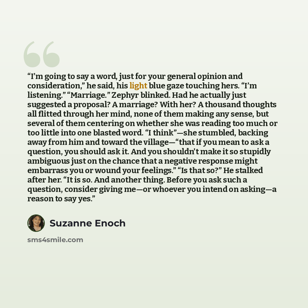 “I’m going to say a word, just for your general opinion and consideration,” he said, his light blue gaze touching hers. “I’m listening.” “Marriage.” Zephyr blinked. Had he actually just suggested a proposal? A marriage? With her? A thousand thoughts all flitted through her mind, none of them making…” quote by Suzanne Enoch
