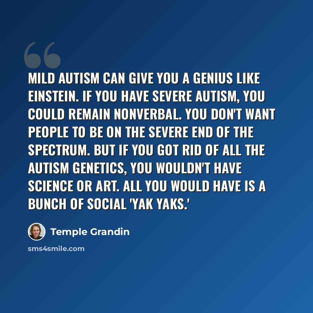 “Mild autism can give you a genius like Einstein. If you have severe autism, you could remain nonverbal. You don't want people to be on the severe end of the spectrum. But if you got rid of all the autism genetics, you wouldn't have science or art. All you would have is a bunch of social 'yak yaks.'” quote by Temple Grandin