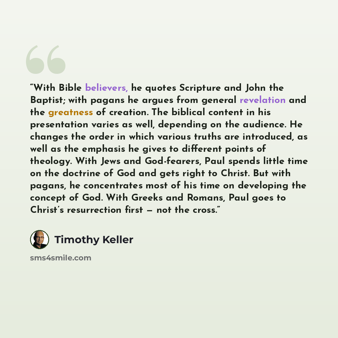 “With Bible believers, he quotes Scripture and John the Baptist; with pagans he argues from general revelation and the greatness of creation. The biblical content in his presentation varies as well, depending on the audience. He changes the order in which various truths are introduced, as well as…” quote by Timothy Keller