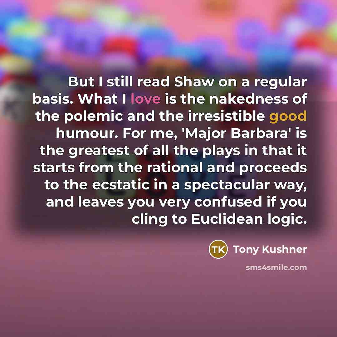 “But I still read Shaw on a regular basis. What I love is the nakedness of the polemic and the irresistible good humour. For me, 'Major Barbara' is the greatest of all the plays in that it starts from the rational and proceeds to the ecstatic in a spectacular way, and leaves you very confused if…” quote by Tony Kushner