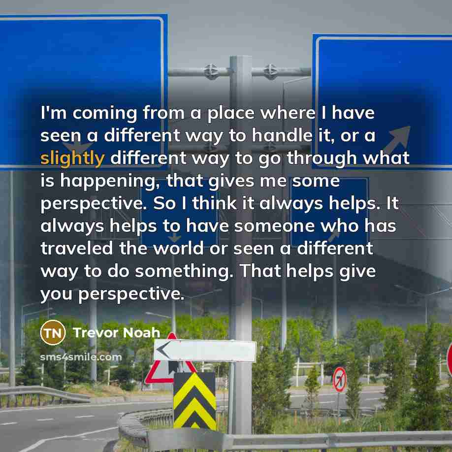 “I'm coming from a place where I have seen a different way to handle it, or a slightly different way to go through what is happening, that gives me some perspective. So I think it always helps. It always helps to have someone who has traveled the world or seen a different way to do something. That…” quote by Trevor Noah