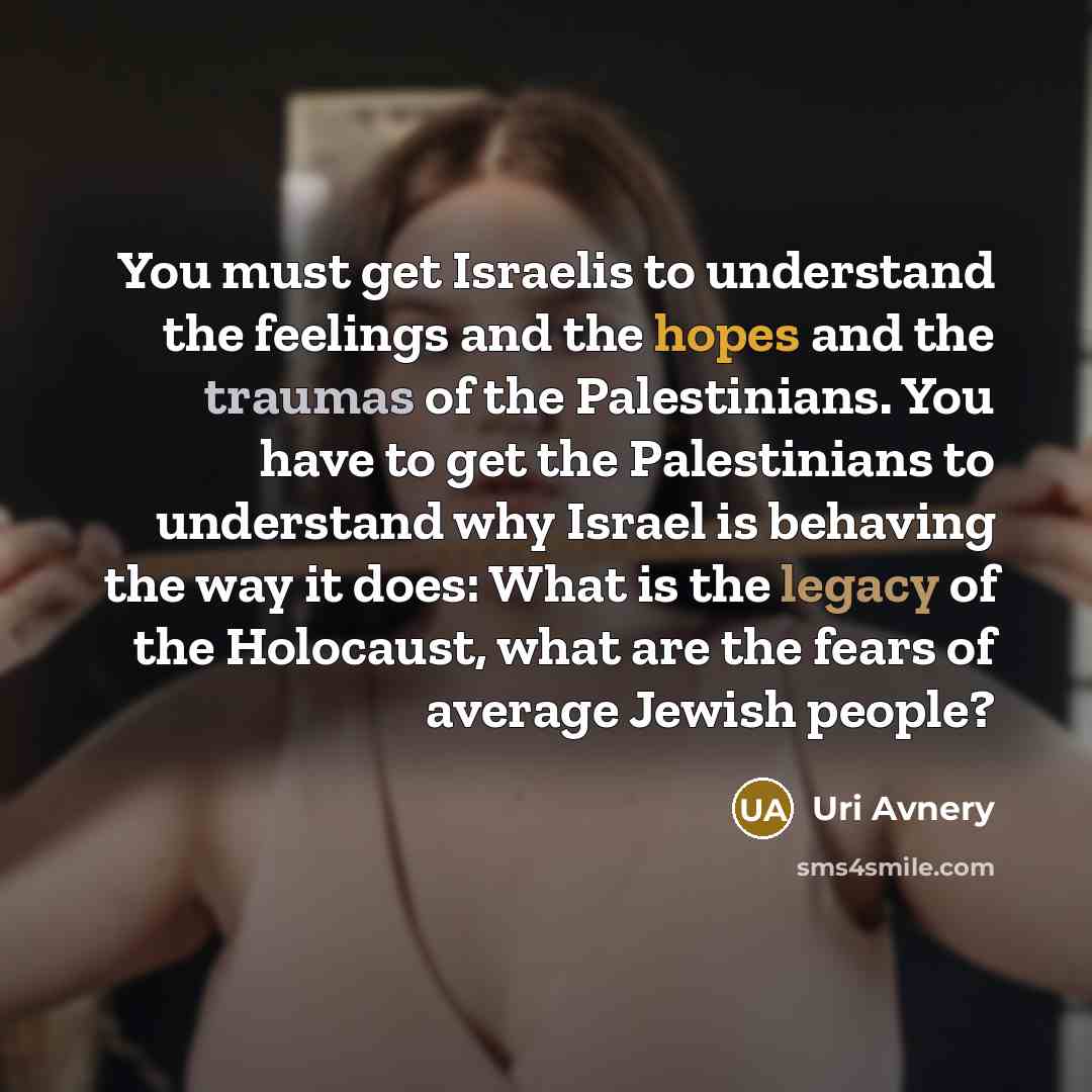 “You must get Israelis to understand the feelings and the hopes and the traumas of the Palestinians. You have to get the Palestinians to understand why Israel is behaving the way it does: What is the legacy of the Holocaust, what are the fears of average Jewish people?” quote by Uri Avnery