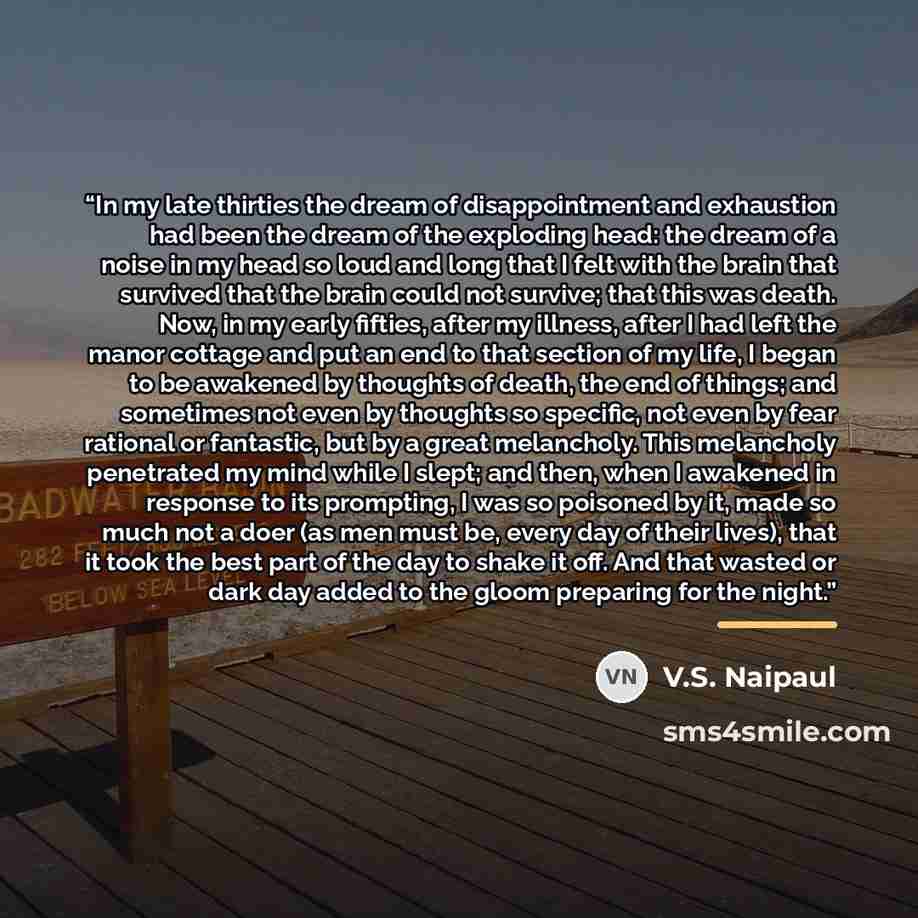 “In my late thirties the dream of disappointment and exhaustion had been the dream of the exploding head: the dream of a noise in my head so loud and long that I felt with the brain that survived that the brain could not survive; that this was death. Now, in my early fifties, after my illness…” quote by V.S. Naipaul