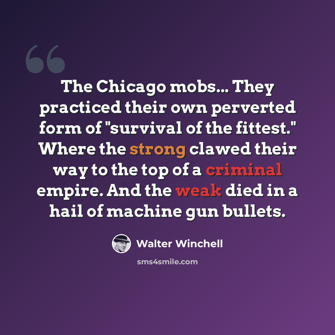 “The Chicago mobs... They practiced their own perverted form of "survival of the fittest." Where the strong clawed their way to the top of a criminal empire. And the weak died in a hail of machine gun bullets.” quote by Walter Winchell