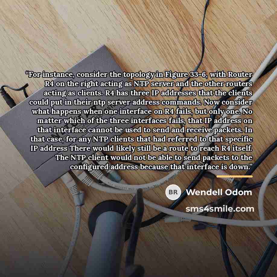“For instance, consider the topology in Figure 33-6, with Router R4 on the right acting as NTP server and the other routers acting as clients. R4 has three IP addresses that the clients could put in their ntp server address commands. Now consider what happens when one interface on R4 fails, but…” quote by Wendell Odom