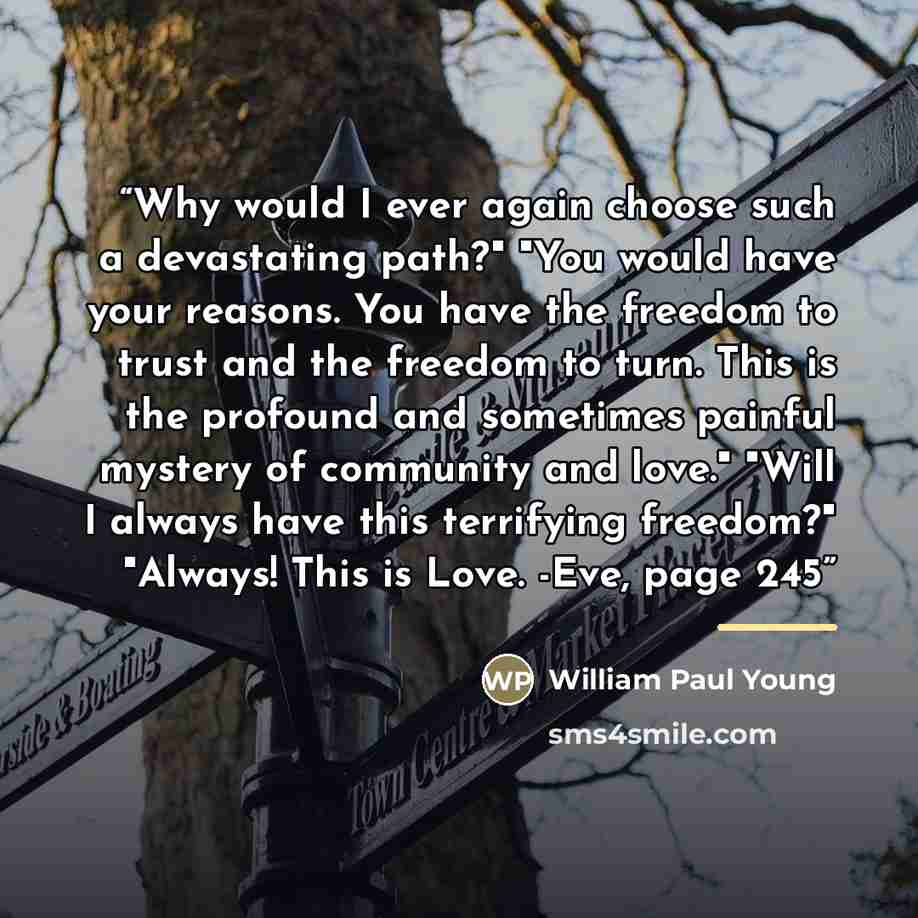 “Why would I ever again choose such a devastating path?" "You would have your reasons. You have the freedom to trust and the freedom to turn. This is the profound and sometimes painful mystery of community and love." "Will I always have this terrifying freedom?" "Always! This is Love. -Eve, page 245” quote by William Paul Young