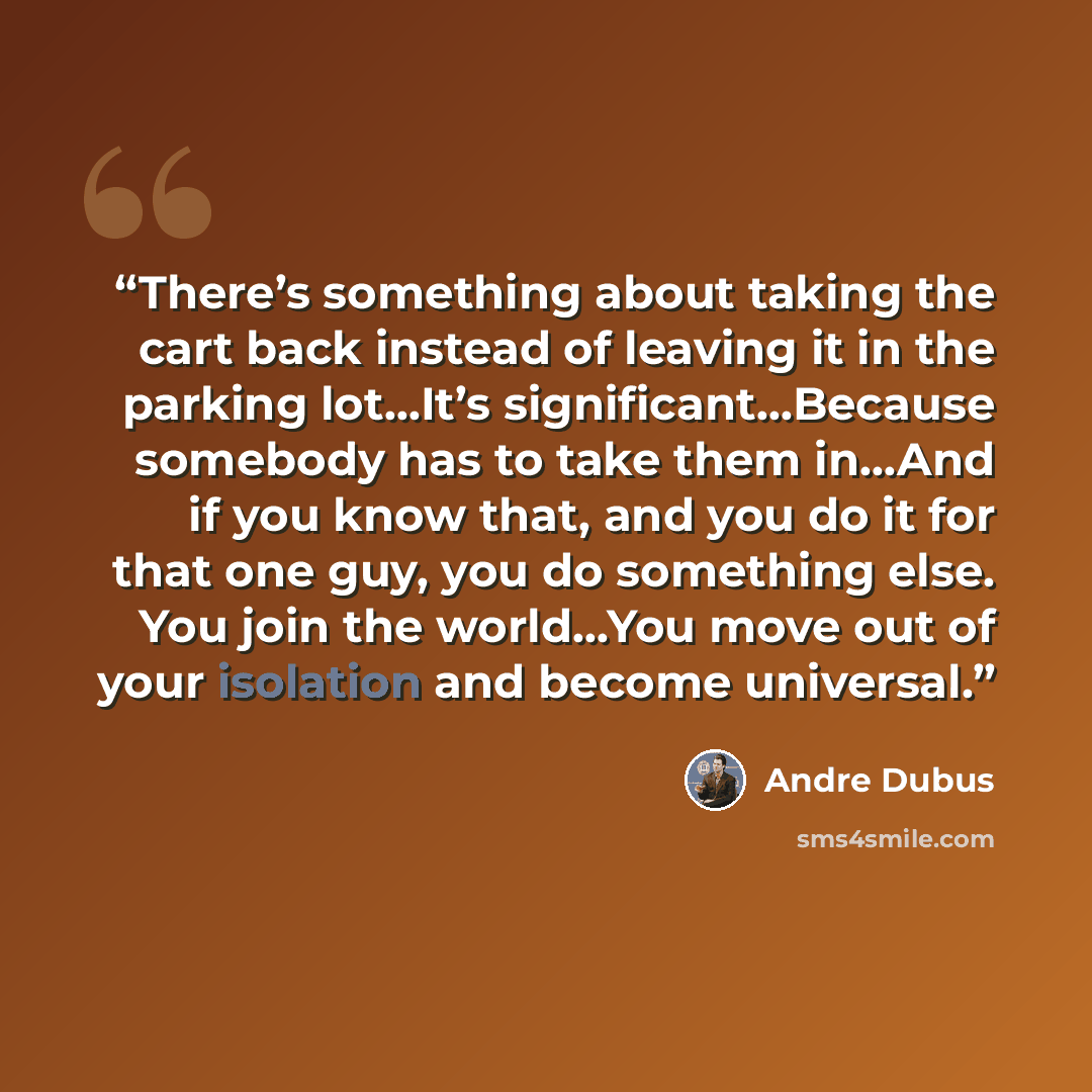 “There’s something about taking the cart back instead of leaving it in the parking lot…It’s significant…Because somebody has to take them in…And if you know that, and you do it for that one guy, you do something else. You join the world…You move out of your isolation and become universal.” quote by Andre Dubus