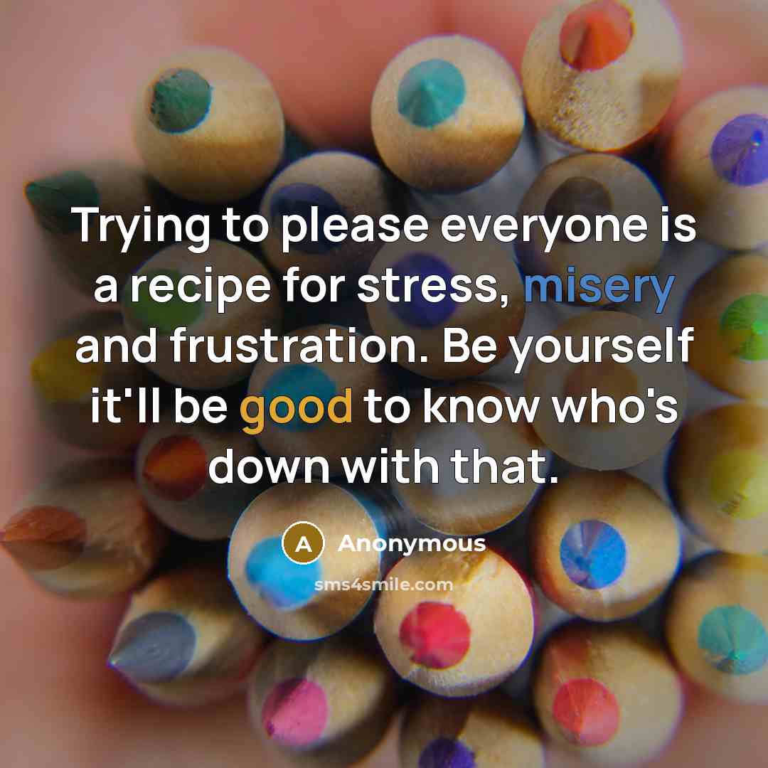 “Trying to please everyone is a recipe for stress, misery and frustration. Be yourself it'll be good to know who's down with that.” quote by Anonymous