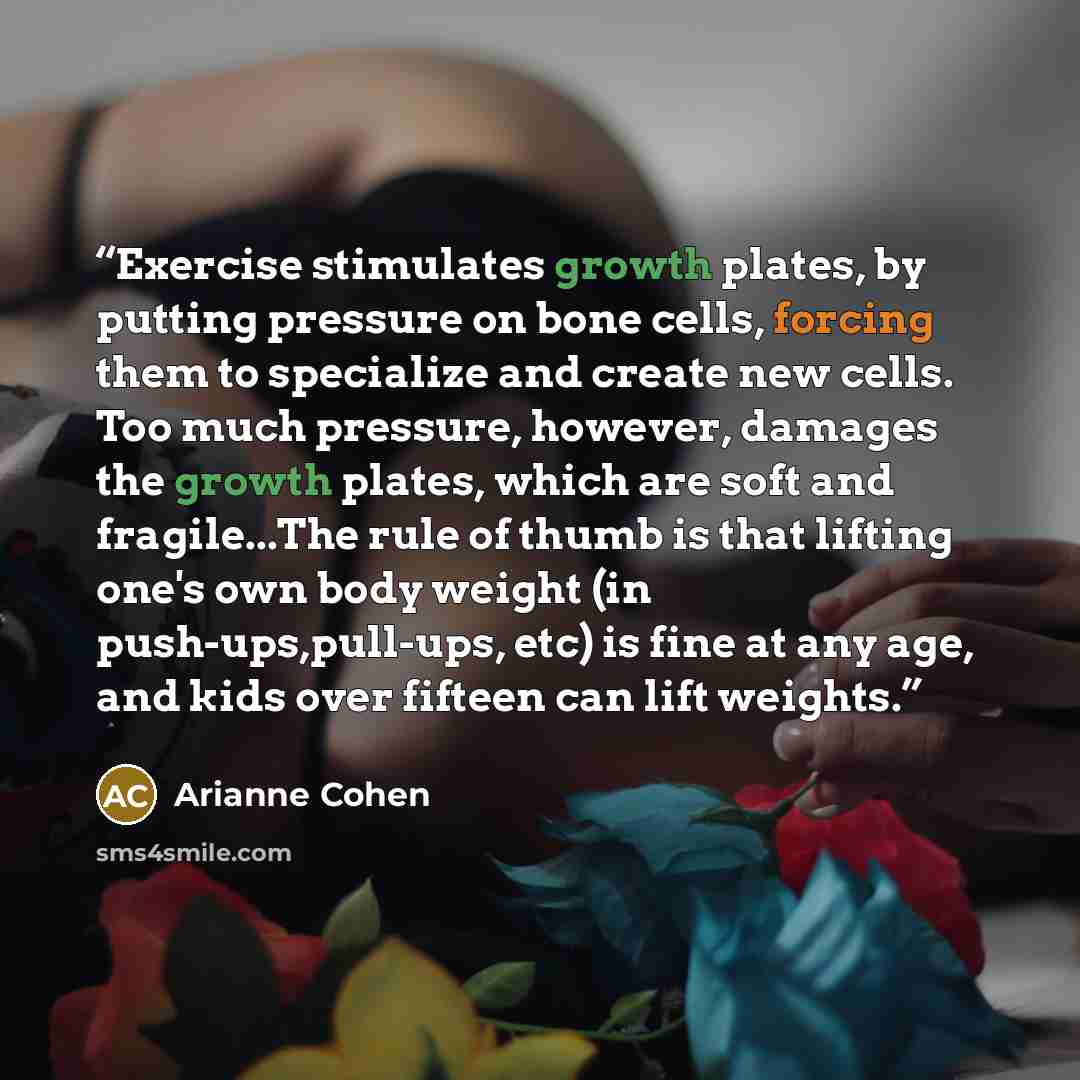 “Exercise stimulates growth plates, by putting pressure on bone cells, forcing them to specialize and create new cells. Too much pressure, however, damages the growth plates, which are soft and fragile...The rule of thumb is that lifting one's own body weight (in push-ups,pull-ups, etc) is fine at…” quote by Arianne Cohen