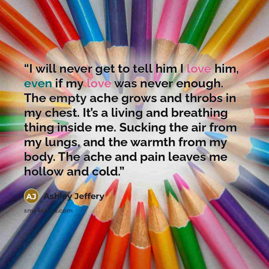 “I will never get to tell him I love him, even if my love was never enough. The empty ache grows and throbs in my chest. It’s a living and breathing thing inside me. Sucking the air from my lungs, and the warmth from my body. The ache and pain leaves me hollow and cold.” quote by Ashley Jeffery