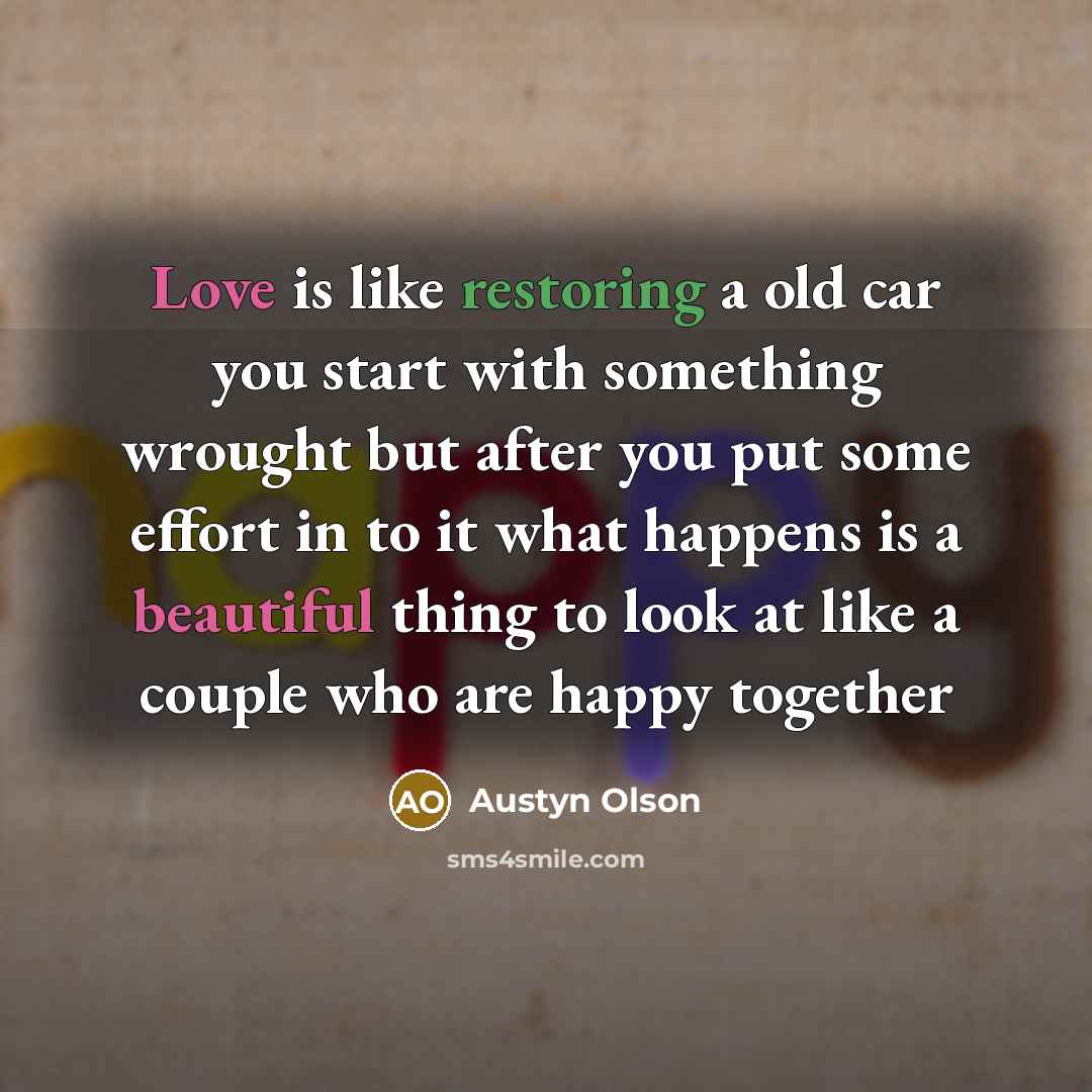 “Love is like restoring a old car you start with something wrought but after you put some effort in to it what happens is a beautiful thing to look at like a couple who are happy together” quote by Austyn Olson