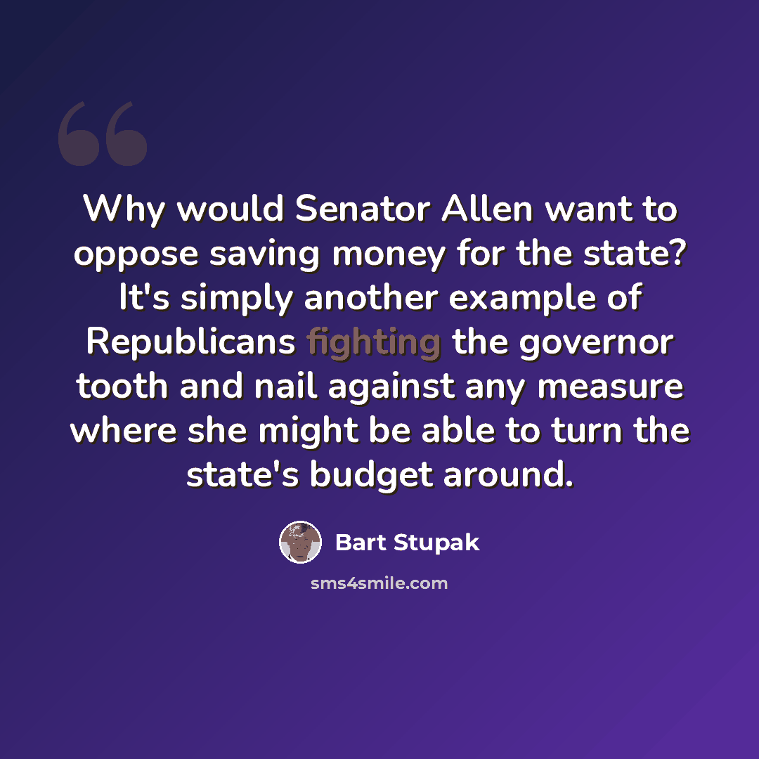 “Why would Senator Allen want to oppose saving money for the state? It's simply another example of Republicans fighting the governor tooth and nail against any measure where she might be able to turn the state's budget around.” quote by Bart Stupak