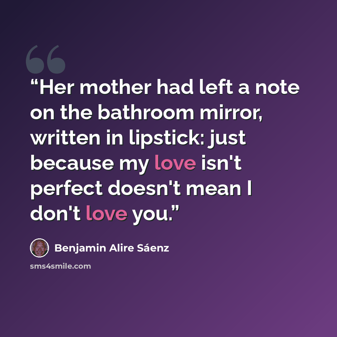 “Her mother had left a note on the bathroom mirror, written in lipstick: just because my love isn't perfect doesn't mean I don't love you.” quote by Benjamin Alire Sáenz