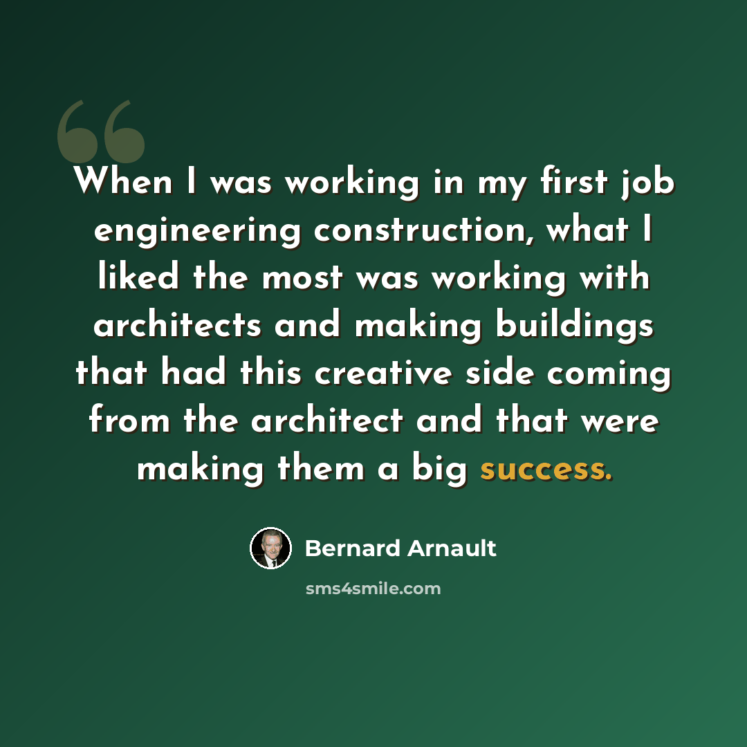“When I was working in my first job engineering construction, what I liked the most was working with architects and making buildings that had this creative side coming from the architect and that were making them a big success.” quote by Bernard Arnault