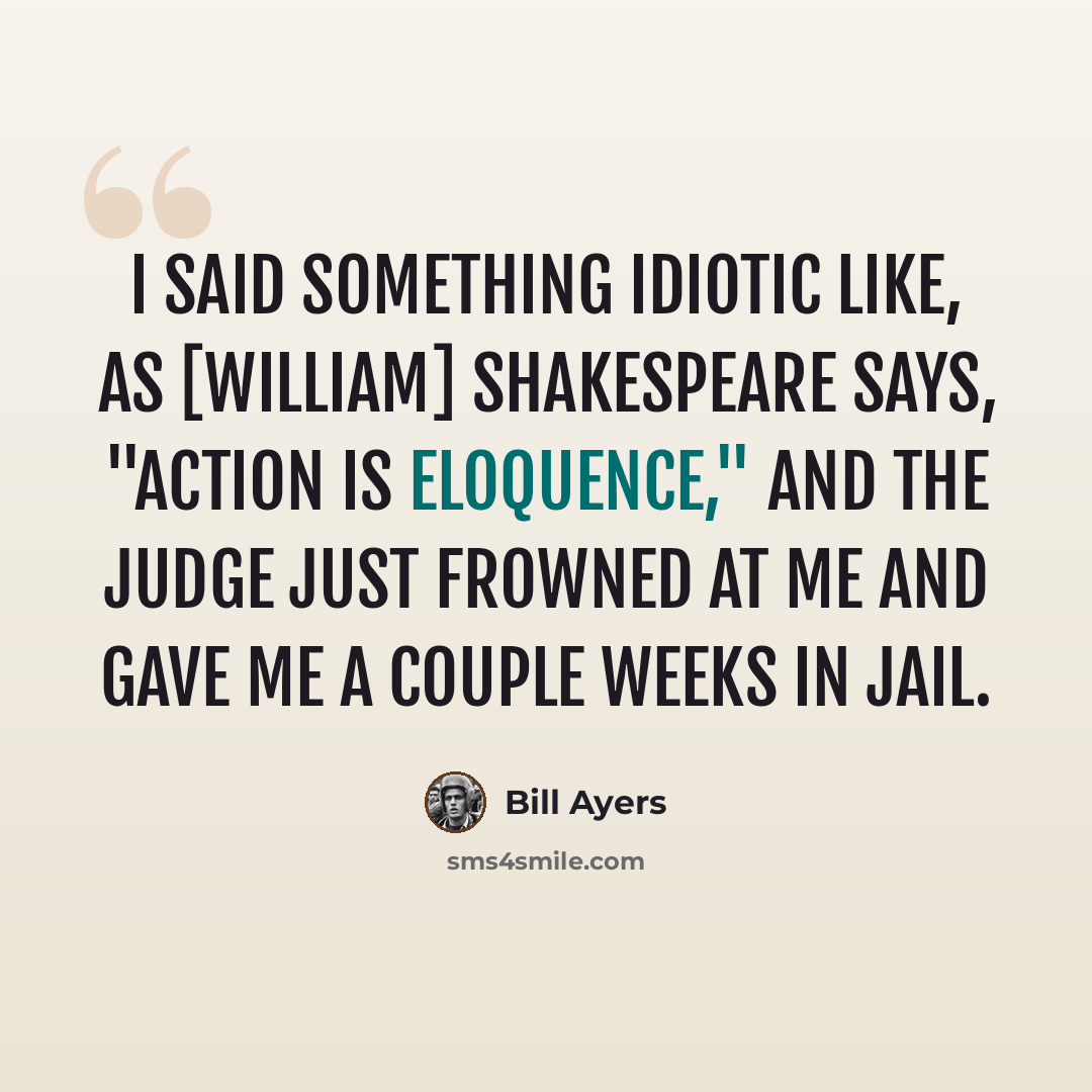 “I said something idiotic like, as [William] Shakespeare says, "Action is eloquence," and the judge just frowned at me and gave me a couple weeks in jail.” quote by Bill Ayers