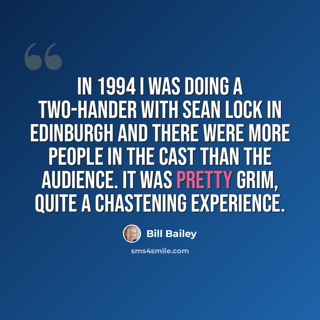 “In 1994 I was doing a two-hander with Sean Lock in Edinburgh and there were more people in the cast than the audience. It was pretty grim, quite a chastening experience.” quote by Bill Bailey