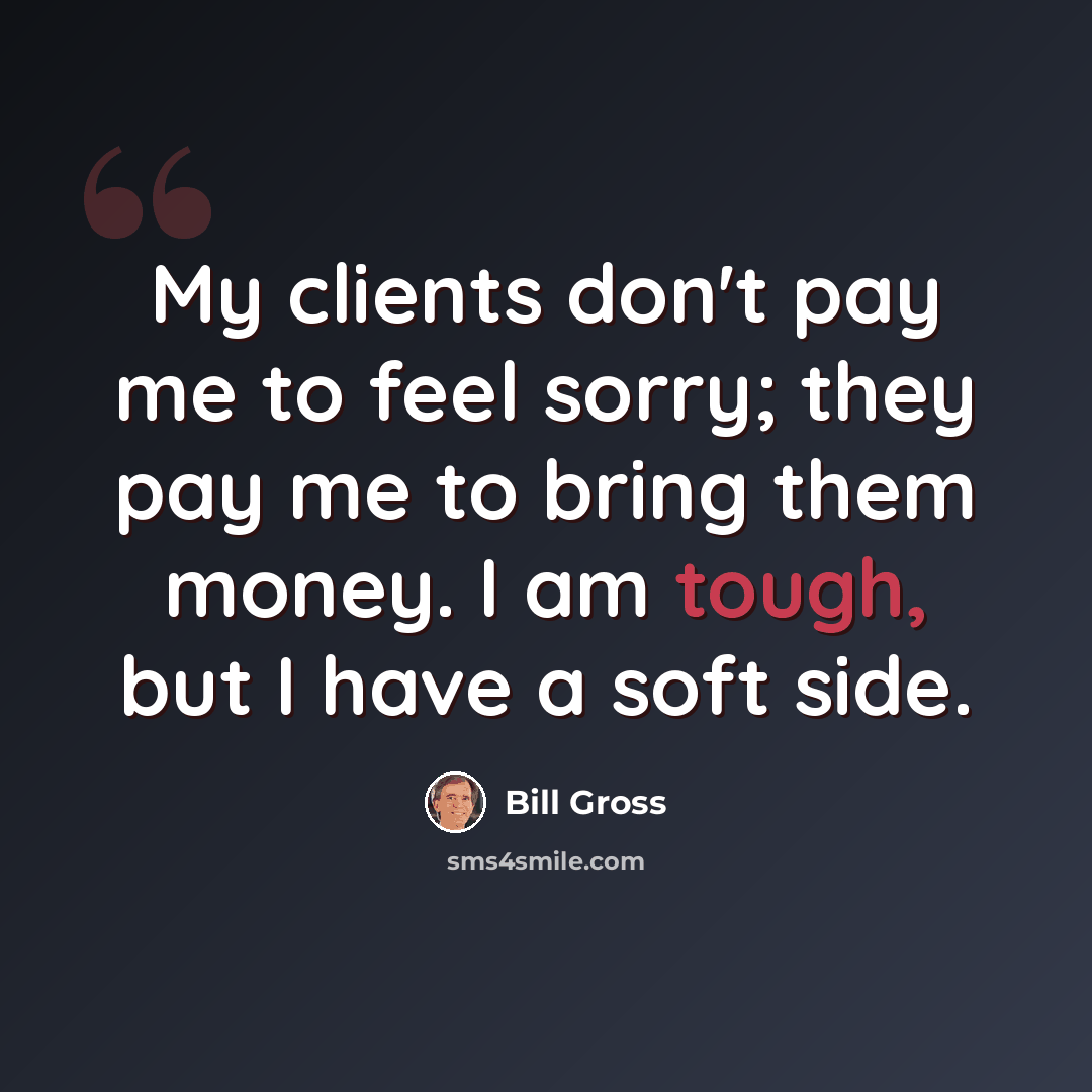 “My clients don't pay me to feel sorry; they pay me to bring them money. I am tough, but I have a soft side.” quote by Bill Gross
